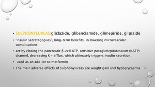 • SULPHONYLUREAS:gliclazide, glibenclamide, glimepiride, glipizide
• ‘insulin secretagogues’, long-term benefits in lowering microvascular
complications
• act by closing the pancreatic β-cell ATP-sensitive potaglimepiridessium (KATP)
channel, decreasing K+ efflux, which ultimately triggers insulin secretion.
• used as an add-on to metformin
• The main adverse effects of sulphonylureas are weight gain and hypoglycaemia
 