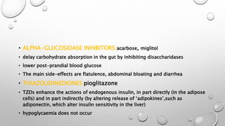 • ALPHA-GLUCOSIDASE INHIBITORS:acarbose, miglitol
• delay carbohydrate absorption in the gut by inhibiting disaccharidases
• lower post-prandial blood glucose
• The main side-effects are flatulence, abdominal bloating and diarrhea
• THIAZOLIDINEDIONES:pioglitazone
• TZDs enhance the actions of endogenous insulin, in part directly (in the adipose
cells) and in part indirectly (by altering release of ‘adipokines’,such as
adiponectin, which alter insulin sensitivity in the liver)
• hypoglycaemia does not occur
 