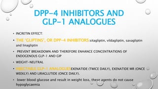 DPP-4 INHIBITORS AND
GLP-1 ANALOGUES
• INCRETIN EFFECT:
• THE ‘GLIPTINS’, OR DPP-4 INHIBITORS:sitagliptin, vildagliptin, saxagliptin
and linagliptin
• PREVENT BREAKDOWN AND THEREFORE ENHANCE CONCENTRATIONS OF
ENDOGENOUS GLP-1 AND GIP
• WEIGHT-NEUTRAL
• INJECTABLE GLP-1 ANALOGUESEXENATIDE (TWICE DAILY), EXENATIDE MR (ONCE
WEEKLY) AND LIRAGLUTIDE (ONCE DAILY).
• lower blood glucose and result in weight loss, these agents do not cause
hypoglycaemia
 