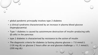 • global pandemic principally involves type 2 diabetes
• a clinical syndrome characterized by an increase in plasma blood glucose
(hyperglycaemia)
• Type 1 diabetes is caused by autoimmune destruction of insulin-producing cells
(β cells) in the pancreas
• type 2 diabetes is characterised by resistance to the action of insulin
• The diagnostic criteria for diabetes (a fasting plasma glucose ≥ 7.0 mmol/L
(126 mg/dL) or glucose 2 hours after an oral glucose challenge ≥ 11.1 mmol/L
(200 mg/dL)
 