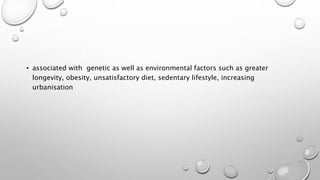 • associated with genetic as well as environmental factors such as greater
longevity, obesity, unsatisfactory diet, sedentary lifestyle, increasing
urbanisation
 