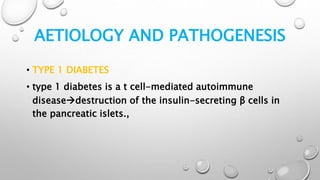 AETIOLOGY AND PATHOGENESIS
• TYPE 1 DIABETES
• type 1 diabetes is a t cell-mediated autoimmune
diseasedestruction of the insulin-secreting β cells in
the pancreatic islets.,
 