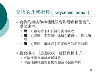 食物的升糖指數 （ Glycemic Index ）  食物的組成和物理性質會影響血糖濃度的變化速率。 單醣 ( 葡萄糖 ) 不須消化就可吸收 雙醣 ( 蔗糖、麥芽糖和乳糖 ) 的消化步驟很簡短 多醣 ( 澱粉、纖維素 ) 需要較常的消化時間 膳食纖維：延緩吸收  延緩血糖上升 可溶性膳食纖維減緩吸收 不溶性纖維縮短食物在腸道停留的時間 