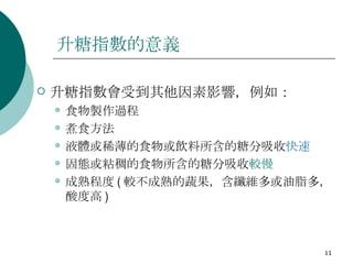 升糖指數的意義 升糖指數會受到其他因素影響，例如：  食物製作過程  煮食方法  液體或稀薄的食物或飲料所含的糖分吸收 快速 固態或粘稠的食物所含的糖分吸收 較慢 成熟程度 ( 較不成熟的蔬果，含纖維多或油脂多，酸度高 )  