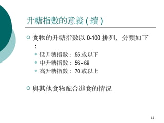 升糖指數的意義 ( 續 ) 食物的升糖指數以 0-100 排列，分類如下：  低升糖指數： 55 或以下  中升糖指數： 56 - 69  高升糖指數： 70 或以上  與其他食物配合進食的情況 