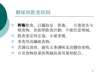 糖尿病飲食原則 均衡飲食，以攝取足夠營養。每日進食各大類食物，並依照飲食計劃，不能任意增減。 飲食要定時定量，少量多餐。  多食用高纖維食物。  烹調宜清淡，避免太多調味及高鹽份食物。 日常食物份量須與胰島素用量相配合。 