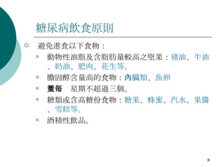 糖尿病飲食原則 避免進食以下食物： 動物性油脂及含脂肪量較高之堅果： 豬油、牛油、奶油、肥肉、花生等。 膽固醇含量高的食物： 內臟類、魚卵 蛋黃每星期不超過三個。 糖類或含高糖份食物： 糖果、蜂蜜、汽水、果醬、雪糕等。 酒精性飲品。 