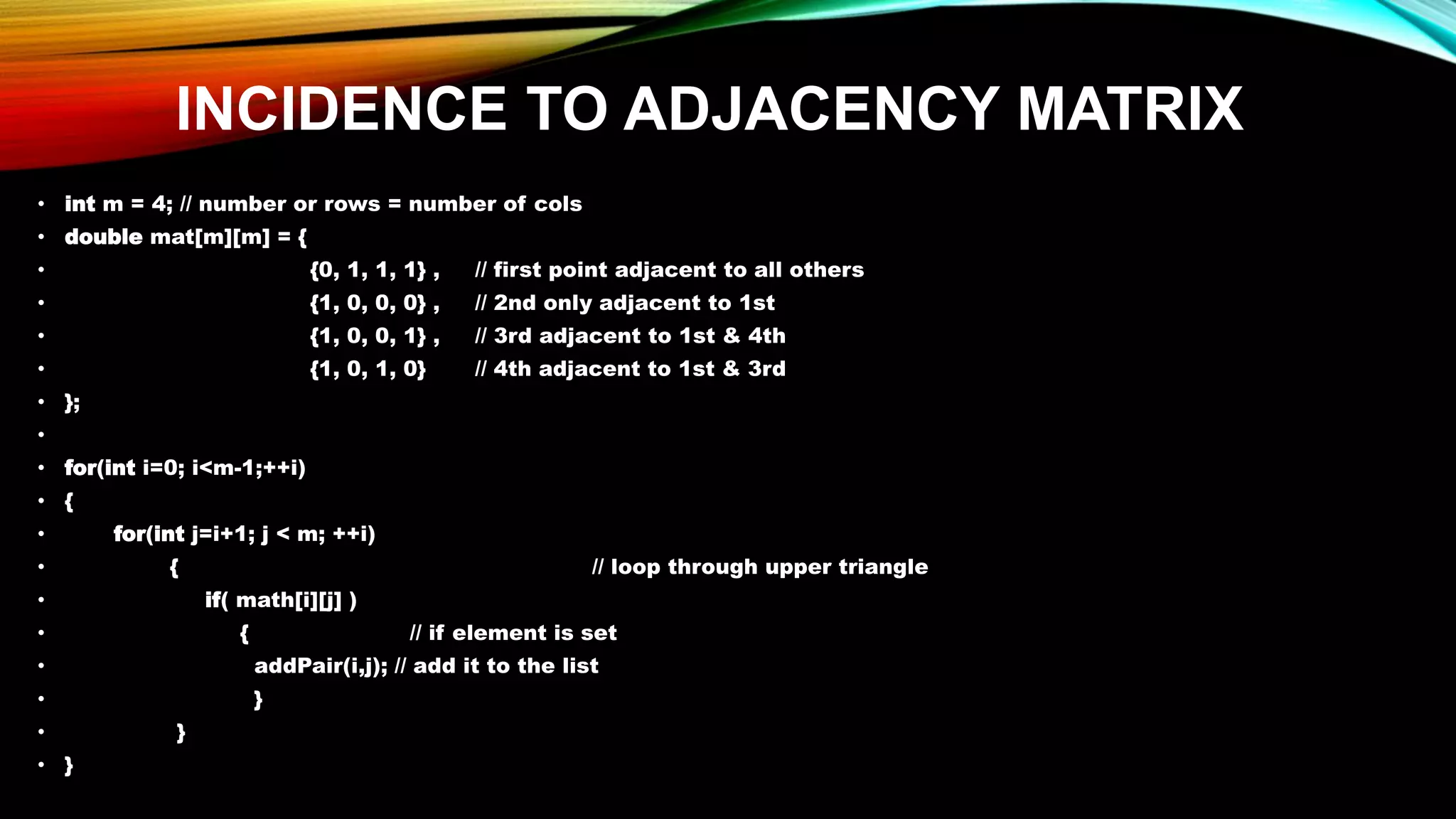 INCIDENCE TO ADJACENCY MATRIX
• int m = 4; // number or rows = number of cols
• double mat[m][m] = {
• {0, 1, 1, 1} , // first point adjacent to all others
• {1, 0, 0, 0} , // 2nd only adjacent to 1st
• {1, 0, 0, 1} , // 3rd adjacent to 1st & 4th
• {1, 0, 1, 0} // 4th adjacent to 1st & 3rd
• };
•
• for(int i=0; i<m-1;++i)
• {
• for(int j=i+1; j < m; ++i)
• { // loop through upper triangle
• if( math[i][j] )
• { // if element is set
• addPair(i,j); // add it to the list
• }
• }
• }
 