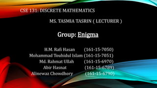 CSE 131: DISCRETE MATHEMATICS
MS. TASMIA TASRIN ( LECTURER )
Group: Enigma
H.M. Rafi Hasan (161-15-7050)
Mohammad Touhidul Islam (161-15-7051)
Md. Rahmat Ullah (161-15-6970)
Abir Hasnat (161-15-6789)
Alinewaz Chowdhory (161-15-6790)
 