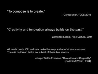 “To compose is to create.”
                                              --“Composition,” CCC 2010




“Creativity and innovation always builds on the past.”

                                     --Lawrence Lessig, Free Culture, 2004




All minds quote. Old and new make the warp and woof of every moment.
There is no thread that is not a twist of these two strands.

                       --Ralph Waldo Emerson, “Quotation and Originality”
                                                (Collected Works, 1904)
 