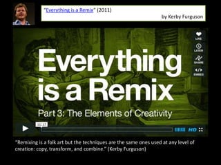 “Everything is a Remix” (2011)
                                                                  by Kerby Furguson




“Remixing is a folk art but the techniques are the same ones used at any level of
creation: copy, transform, and combine.” (Kerby Furguson)
 