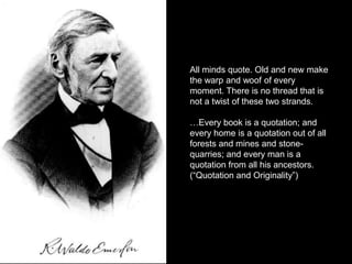 All minds quote. Old and new make
the warp and woof of every
moment. There is no thread that is
not a twist of these two strands.

…Every book is a quotation; and
every home is a quotation out of all
forests and mines and stone-
quarries; and every man is a
quotation from all his ancestors.
(“Quotation and Originality”)
 