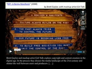 “RiP!: A Remix Manifesto” (2008)
                                         by Brett Gaylor, with mashup artist Girl Talk




Brett Gaylor and mashup artist Girl Talk explore copyright and content creation in the
digital age. In the process they dissect the media landscape of the 21st century and
shatter the wall between users and producers. [. . .]
 