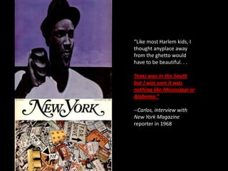 “Like most Harlem kids, I
thought anyplace away
from the ghetto would
have to be beautiful. . .

Texas was in the South
but I was sure it was
nothing like Mississippi or
Alabama.”

--Carlos, interview with
New York Magazine
reporter in 1968
 