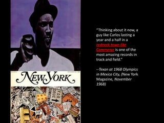 “Thinking about it now, a
guy like Carlos lasting a
year and a half in a
redneck town like
Commerce is one of the
most amazing records in
track and field.”

--Texan at 1968 Olympics
in Mexico City, (New York
Magazine, November
1968)
 
