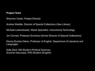 Project Team

Shannon Carter, Project Director

Andrea Weddle, Director of Special Collections (Gee Library)

Michael Lewandowski, Media Specialist, Instructional Technology

Jim Conrad, Professor Emeritus (former Director of Special Collections)

Donna Dunbar-Odom, Professor of English, Department of Literature and
Languages

Kelly Dent, MA Student (Political Science)
Sunchai Hacumpai, PhD Student (English)
 