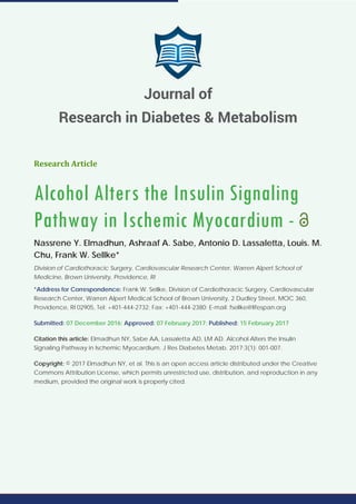 Research Article
Alcohol Alters the Insulin Signaling
Pathway in Ischemic Myocardium -
Nassrene Y. Elmadhun, Ashraaf A. Sabe, Antonio D. Lassaletta, Louis. M.
Chu, Frank W. Sellke*
Division of Cardiothoracic Surgery, Cardiovascular Research Center, Warren Alpert School of
Medicine, Brown University, Providence, RI
*Address for Correspondence: Frank W. Sellke, Division of Cardiothoracic Surgery, Cardiovascular
Research Center, Warren Alpert Medical School of Brown University, 2 Dudley Street, MOC 360,
Providence, RI 02905, Tel: +401-444-2732; Fax: +401-444-2380; E-mail: fsellke@lifespan.org
Submitted: 07 December 2016; Approved: 07 February 2017; Published: 15 February 2017
Citation this article: Elmadhun NY, Sabe AA, Lassaletta AD, LM AD. Alcohol Alters the Insulin
Signaling Pathway in Ischemic Myocardium. J Res Diabetes Metab. 2017;3(1): 001-007.
Copyright: © 2017 Elmadhun NY, et al. This is an open access article distributed under the Creative
Commons Attribution License, which permits unrestricted use, distribution, and reproduction in any
medium, provided the original work is properly cited.
Journal of
Research in Diabetes & Metabolism
 