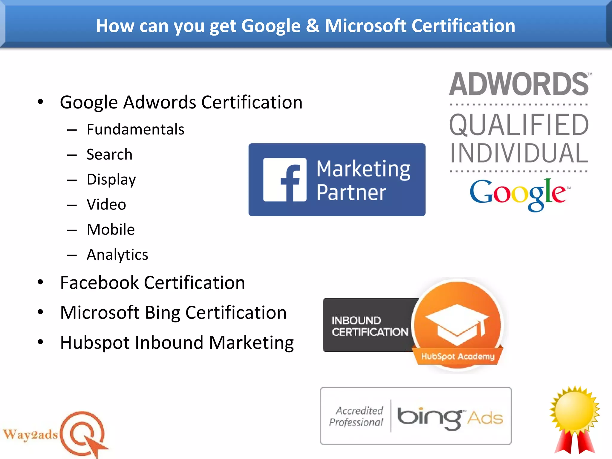 • Google Adwords Certification
– Fundamentals
– Search
– Display
– Video
– Mobile
– Analytics
• Facebook Certification
• Microsoft Bing Certification
• Hubspot Inbound Marketing
How can you get Google & Microsoft Certification
 