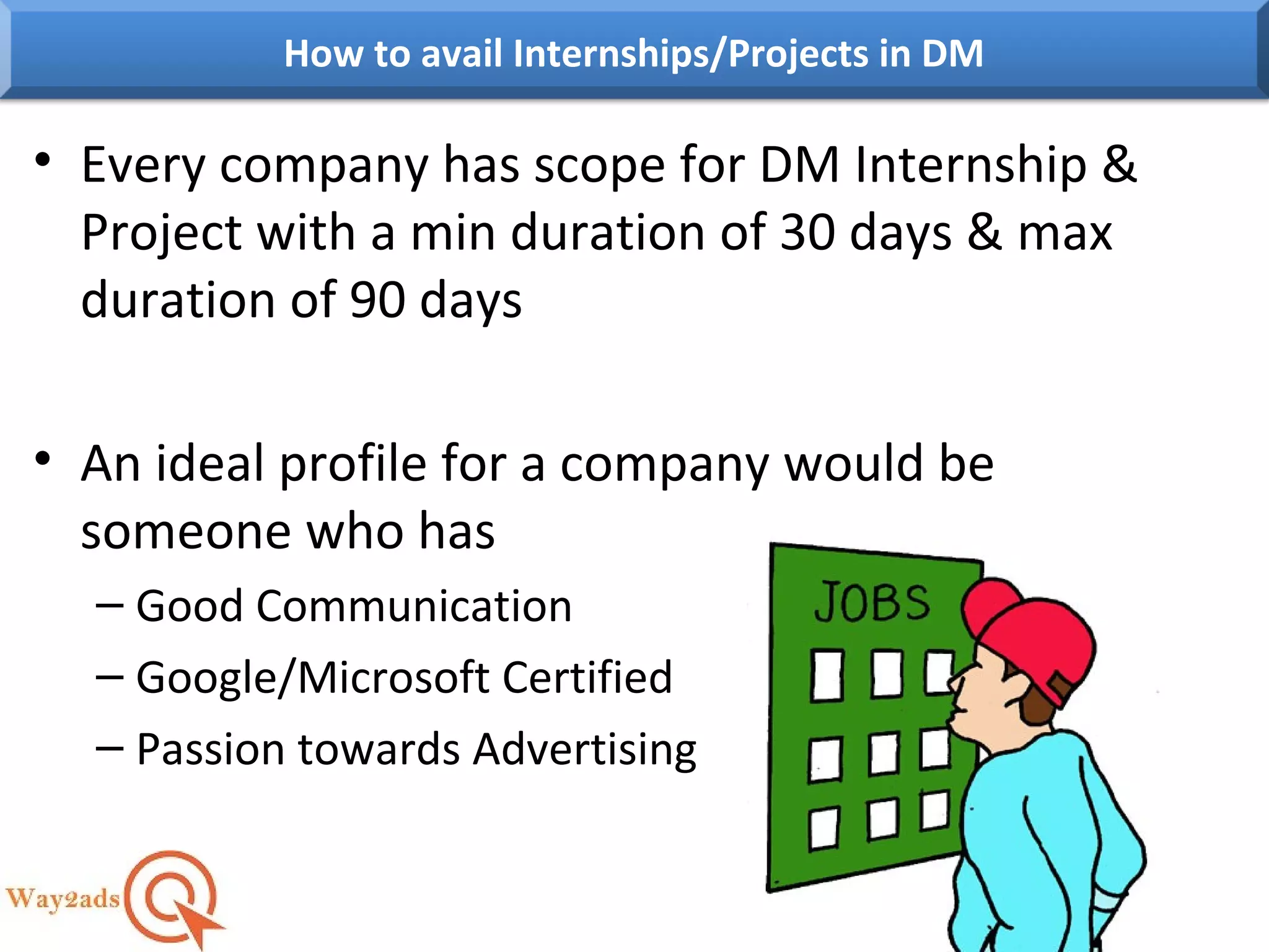 • Every company has scope for DM Internship &
Project with a min duration of 30 days & max
duration of 90 days
• An ideal profile for a company would be
someone who has
– Good Communication
– Google/Microsoft Certified
– Passion towards Advertising
How to avail Internships/Projects in DM
 