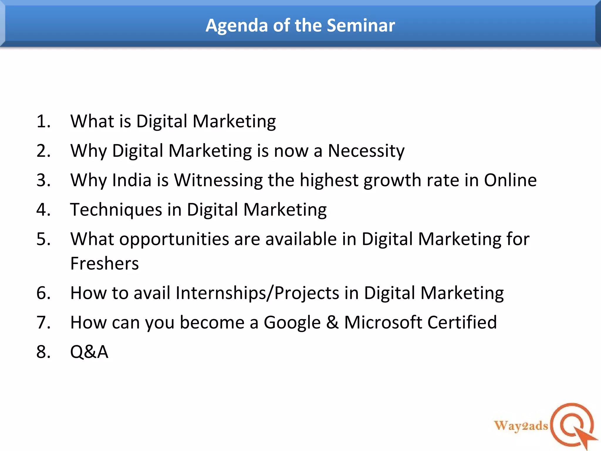 1. What is Digital Marketing
2. Why Digital Marketing is now a Necessity
3. Why India is Witnessing the highest growth rate in Online
4. Techniques in Digital Marketing
5. What opportunities are available in Digital Marketing for
Freshers
6. How to avail Internships/Projects in Digital Marketing
7. How can you become a Google & Microsoft Certified
8. Q&A
Agenda of the Seminar
 