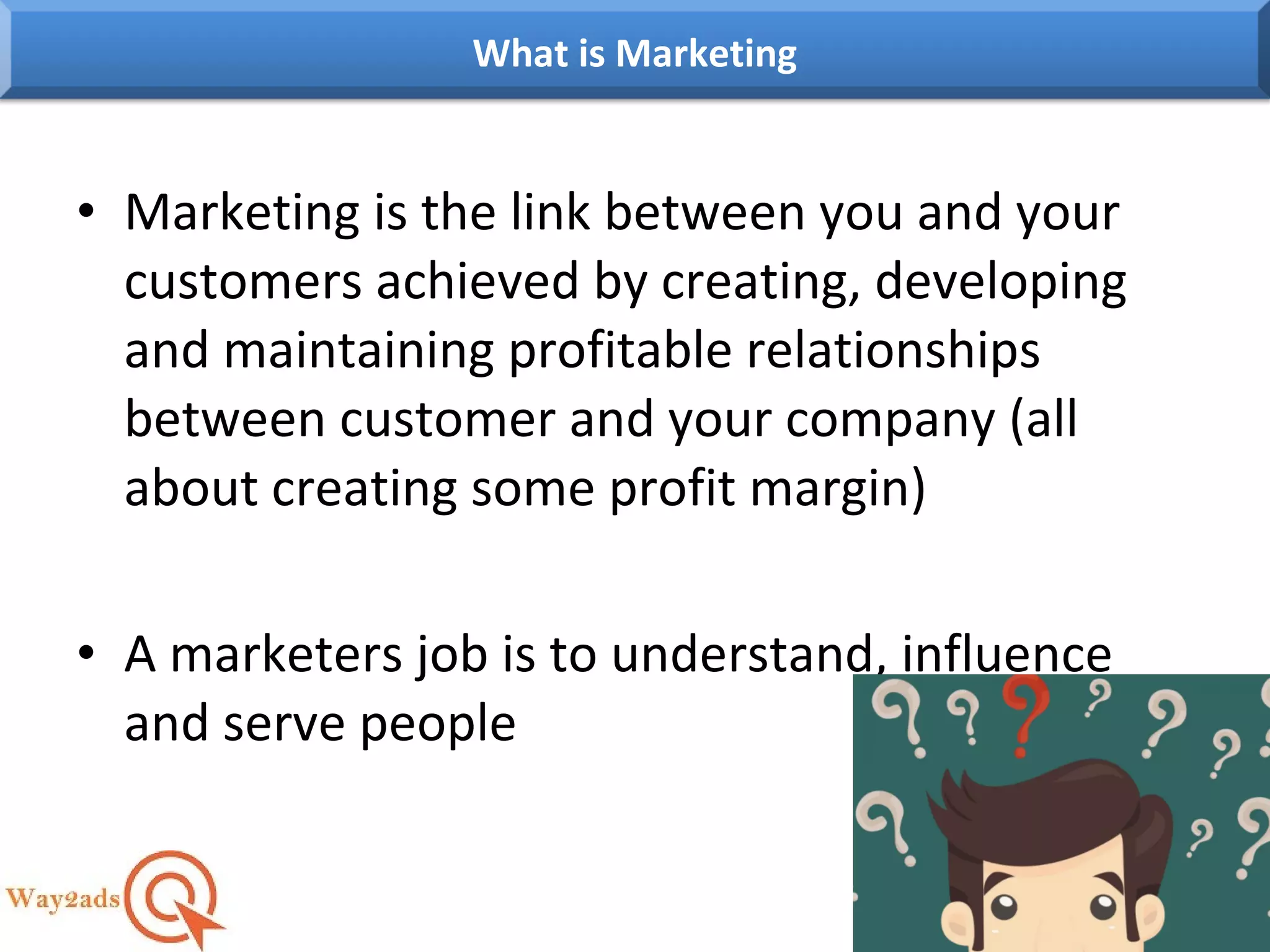 • Marketing is the link between you and your
customers achieved by creating, developing
and maintaining profitable relationships
between customer and your company (all
about creating some profit margin)
• A marketers job is to understand, influence
and serve people
What is Marketing
 