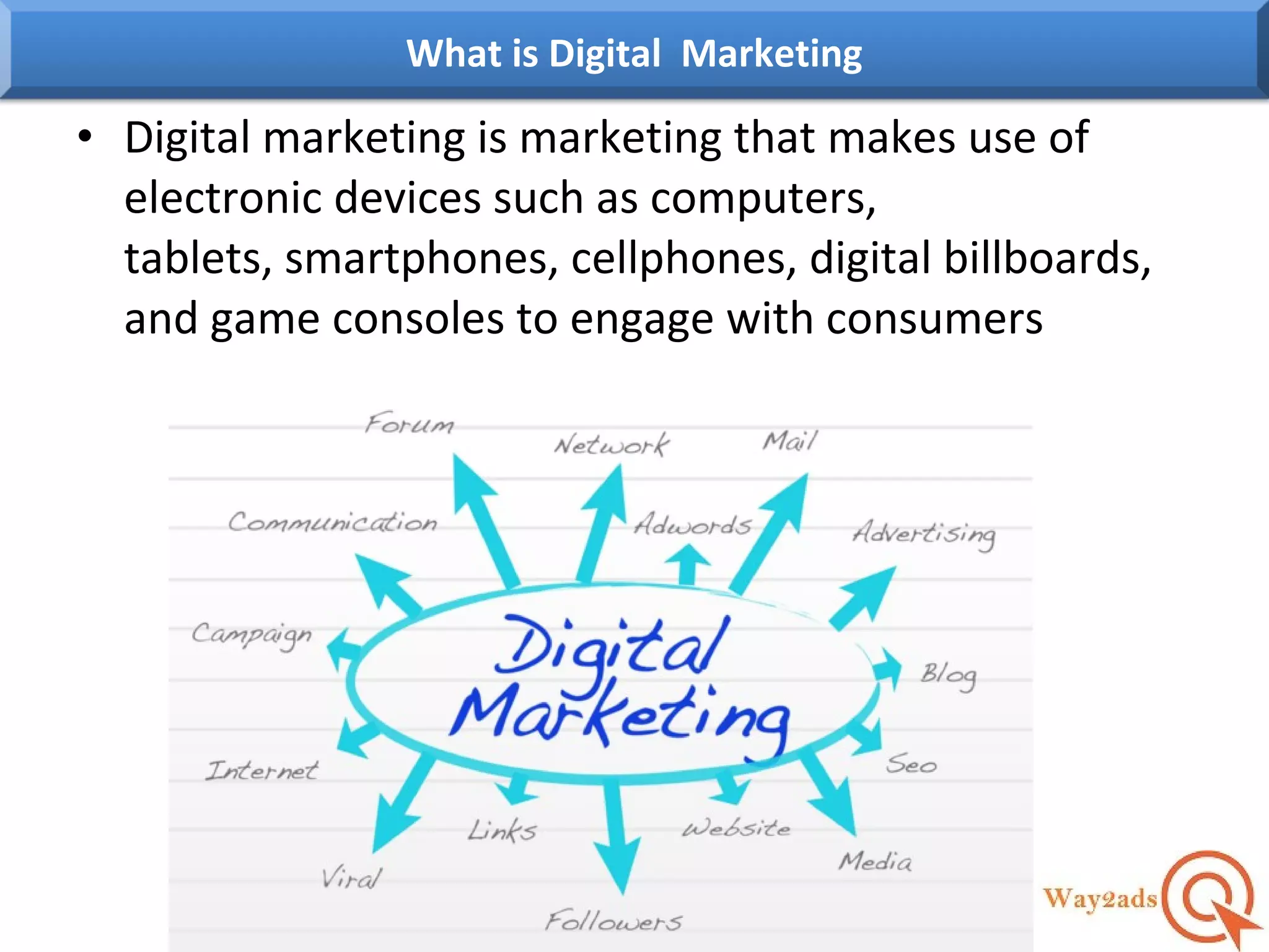 • Digital marketing is marketing that makes use of
electronic devices such as computers,
tablets, smartphones, cellphones, digital billboards,
and game consoles to engage with consumers
What is Digital Marketing
 