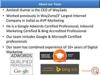 • Amitesh Kumar is the CEO of Way2ads
• Worked previously in Way2sms(3rd
Largest Internet
Company in India) as AVP-Marketing
• He is a Google Adwords Certified Professional, Inbound
Marketing Certified & Bing Accredited Professional
• Our team includes Google & Microsoft Certified
professionals
• Our team has combined experience of 10+ years of Digital
Marketing
About our Team
 
