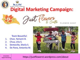 https://justflowerst.wordpress.com/about
8/14/2021
Digital Marketing
Digital Marketing Campaign:
Team Beautiful:
1. Chan, Yamami B.
2. Chua, Lilia S.
3. Demecillo, Sheila S.
4. De Pano, Antonita M.
 