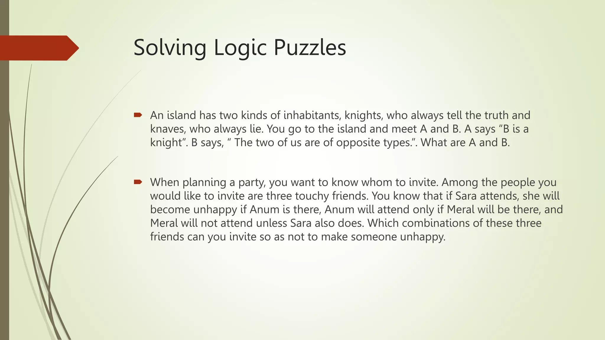 Solving Logic Puzzles
 An island has two kinds of inhabitants, knights, who always tell the truth and
knaves, who always lie. You go to the island and meet A and B. A says “B is a
knight”. B says, “ The two of us are of opposite types.”. What are A and B.
 When planning a party, you want to know whom to invite. Among the people you
would like to invite are three touchy friends. You know that if Sara attends, she will
become unhappy if Anum is there, Anum will attend only if Meral will be there, and
Meral will not attend unless Sara also does. Which combinations of these three
friends can you invite so as not to make someone unhappy.
 
