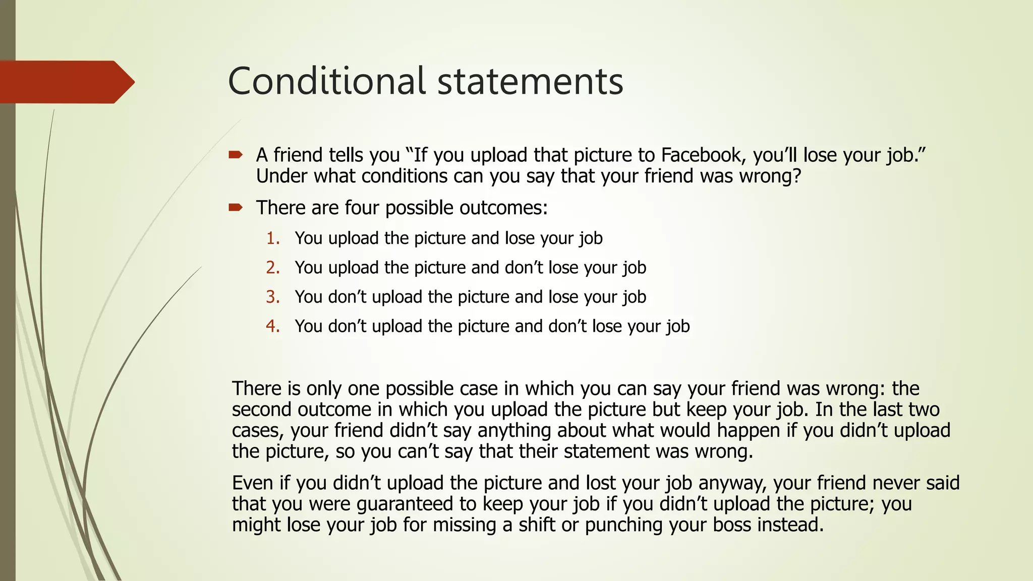 Conditional statements
 A friend tells you “If you upload that picture to Facebook, you’ll lose your job.”
Under what conditions can you say that your friend was wrong?
 There are four possible outcomes:
1. You upload the picture and lose your job
2. You upload the picture and don’t lose your job
3. You don’t upload the picture and lose your job
4. You don’t upload the picture and don’t lose your job
There is only one possible case in which you can say your friend was wrong: the
second outcome in which you upload the picture but keep your job. In the last two
cases, your friend didn’t say anything about what would happen if you didn’t upload
the picture, so you can’t say that their statement was wrong.
Even if you didn’t upload the picture and lost your job anyway, your friend never said
that you were guaranteed to keep your job if you didn’t upload the picture; you
might lose your job for missing a shift or punching your boss instead.
 