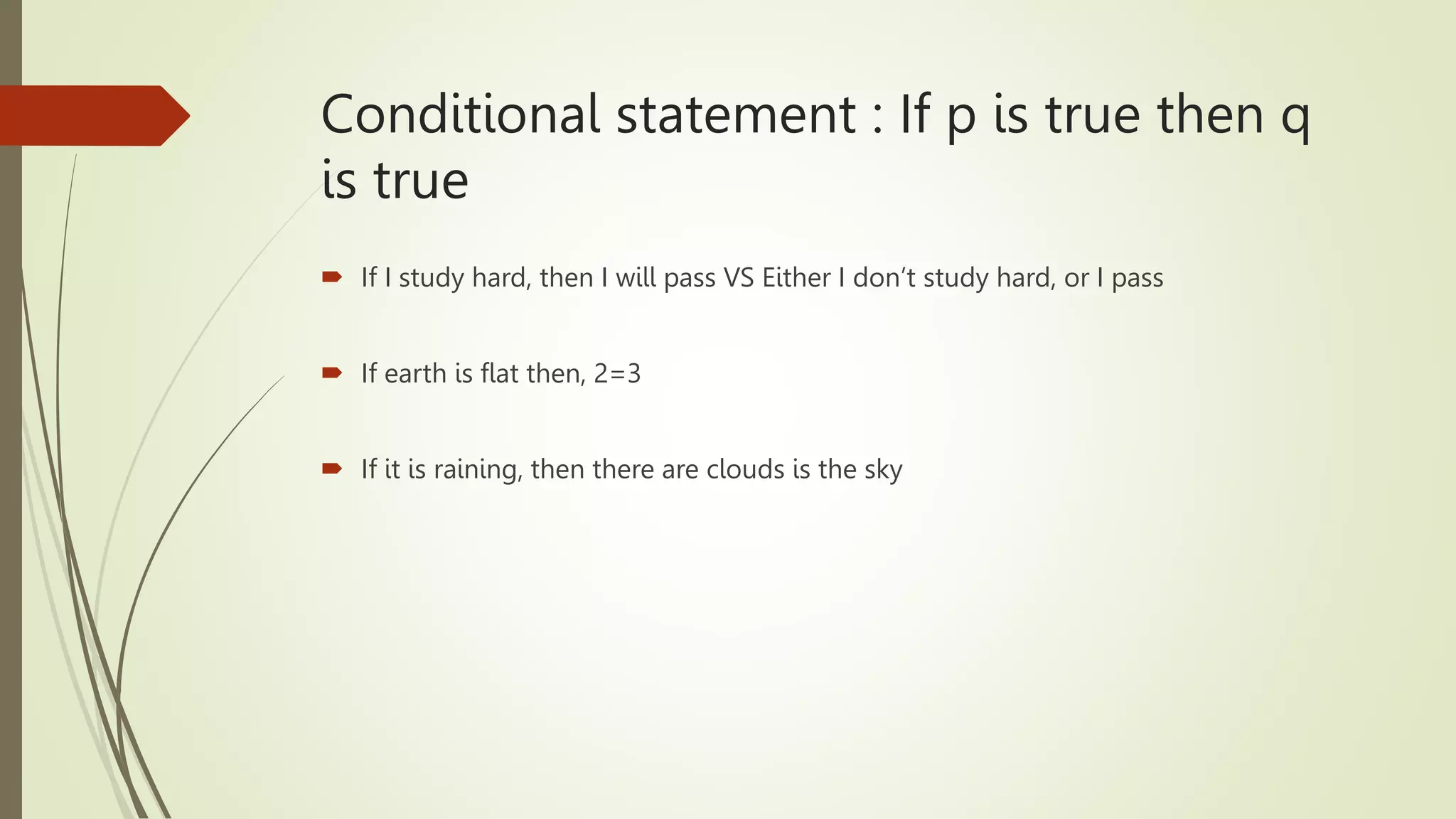 Conditional statement : If p is true then q
is true
 If I study hard, then I will pass VS Either I don’t study hard, or I pass
 If earth is flat then, 2=3
 If it is raining, then there are clouds is the sky
 
