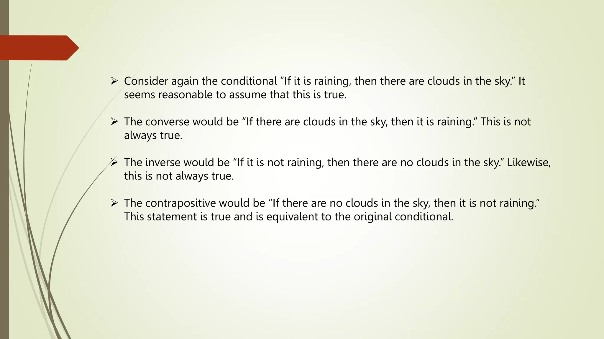  Consider again the conditional “If it is raining, then there are clouds in the sky.” It
seems reasonable to assume that this is true.
 The converse would be “If there are clouds in the sky, then it is raining.” This is not
always true.
 The inverse would be “If it is not raining, then there are no clouds in the sky.” Likewise,
this is not always true.
 The contrapositive would be “If there are no clouds in the sky, then it is not raining.”
This statement is true and is equivalent to the original conditional.
 