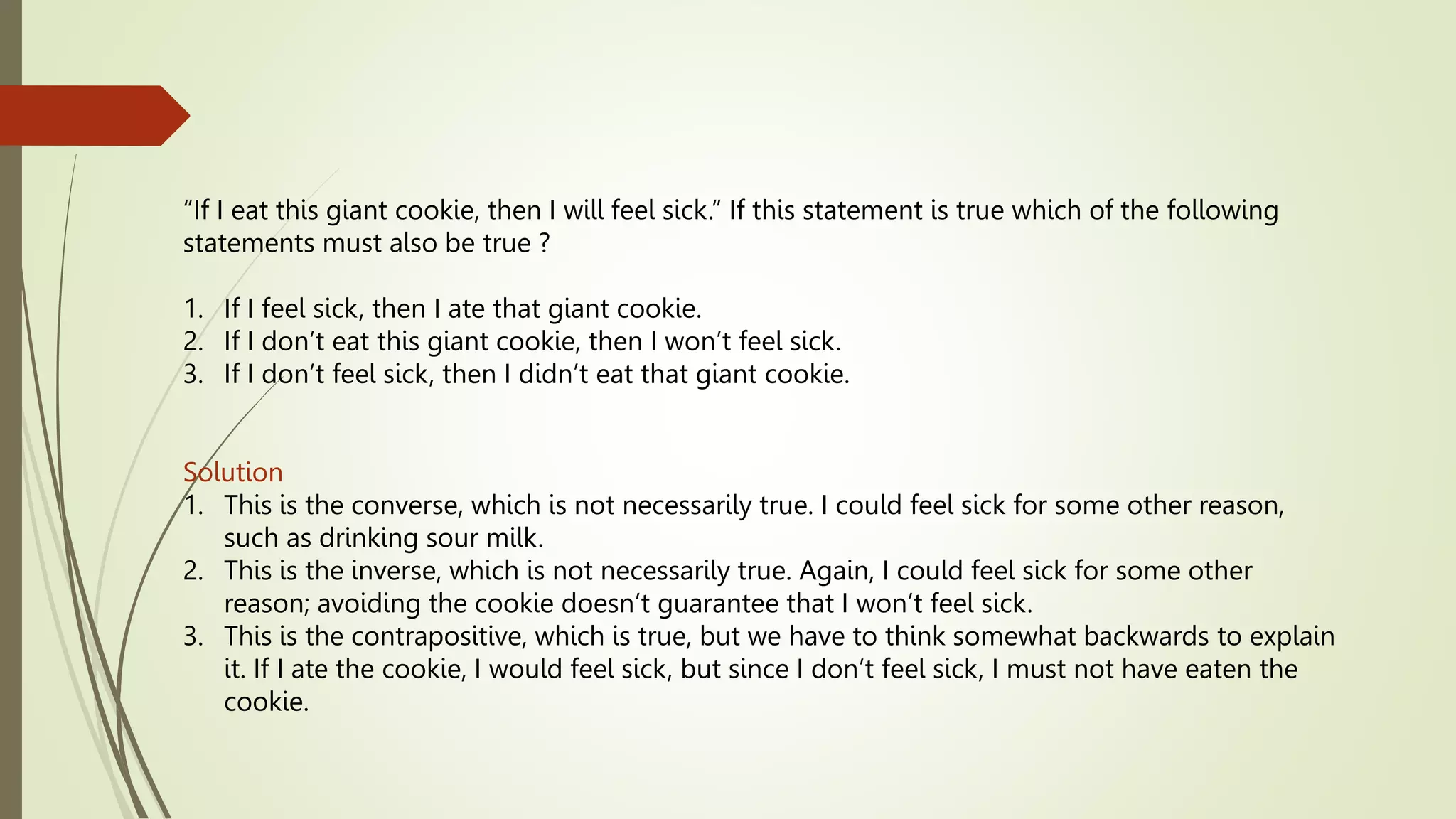 “If I eat this giant cookie, then I will feel sick.” If this statement is true which of the following
statements must also be true ?
1. If I feel sick, then I ate that giant cookie.
2. If I don’t eat this giant cookie, then I won’t feel sick.
3. If I don’t feel sick, then I didn’t eat that giant cookie.
Solution
1. This is the converse, which is not necessarily true. I could feel sick for some other reason,
such as drinking sour milk.
2. This is the inverse, which is not necessarily true. Again, I could feel sick for some other
reason; avoiding the cookie doesn’t guarantee that I won’t feel sick.
3. This is the contrapositive, which is true, but we have to think somewhat backwards to explain
it. If I ate the cookie, I would feel sick, but since I don’t feel sick, I must not have eaten the
cookie.
 