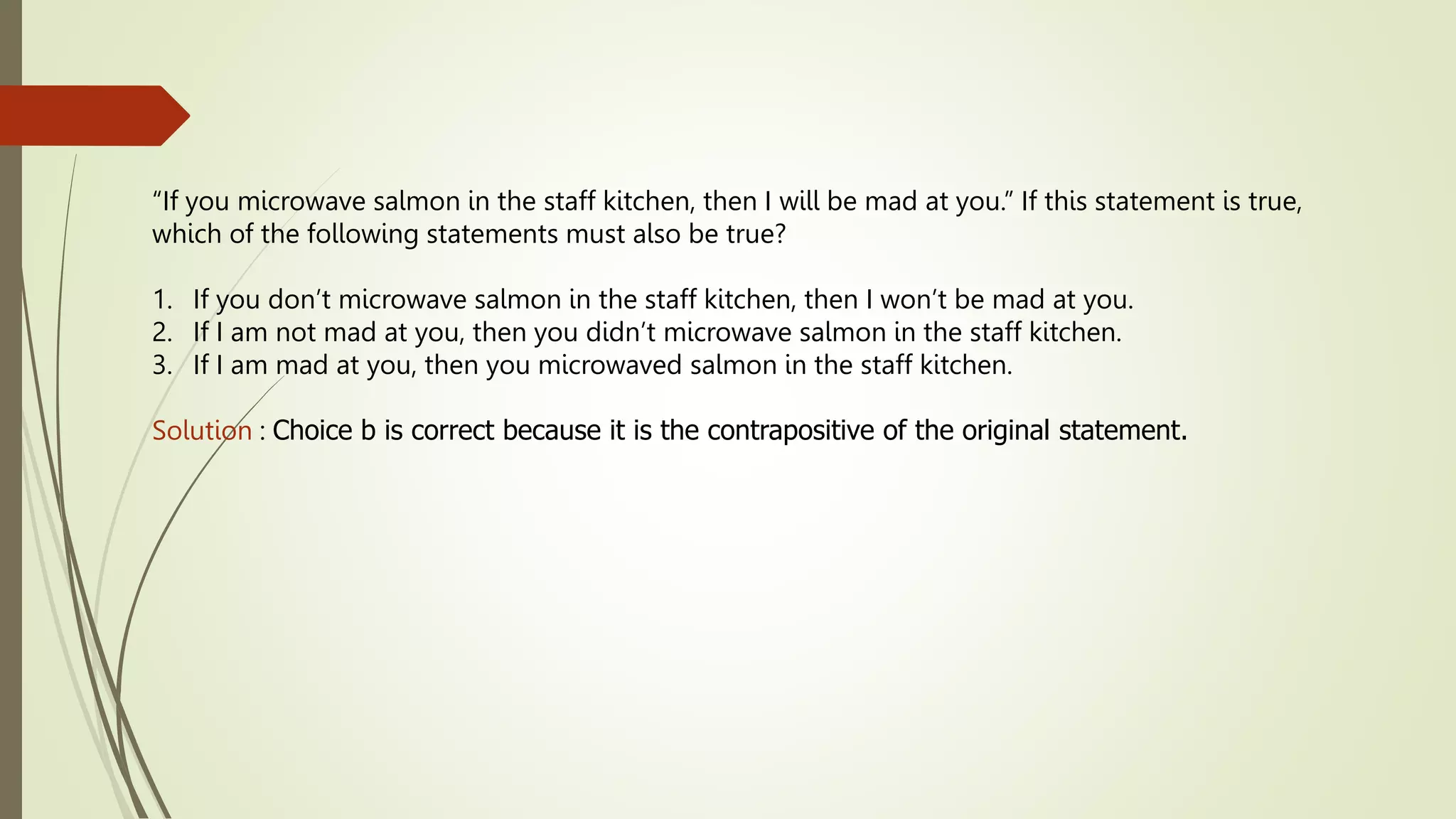 “If you microwave salmon in the staff kitchen, then I will be mad at you.” If this statement is true,
which of the following statements must also be true?
1. If you don’t microwave salmon in the staff kitchen, then I won’t be mad at you.
2. If I am not mad at you, then you didn’t microwave salmon in the staff kitchen.
3. If I am mad at you, then you microwaved salmon in the staff kitchen.
Solution : Choice b is correct because it is the contrapositive of the original statement.
 