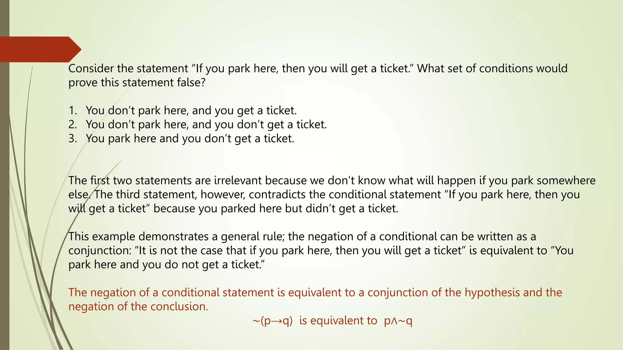 Consider the statement “If you park here, then you will get a ticket.” What set of conditions would
prove this statement false?
1. You don’t park here, and you get a ticket.
2. You don’t park here, and you don’t get a ticket.
3. You park here and you don’t get a ticket.
The first two statements are irrelevant because we don’t know what will happen if you park somewhere
else. The third statement, however, contradicts the conditional statement “If you park here, then you
will get a ticket” because you parked here but didn’t get a ticket.
This example demonstrates a general rule; the negation of a conditional can be written as a
conjunction: “It is not the case that if you park here, then you will get a ticket” is equivalent to “You
park here and you do not get a ticket.”
The negation of a conditional statement is equivalent to a conjunction of the hypothesis and the
negation of the conclusion.
∼(p→q) is equivalent to p∧∼q
 