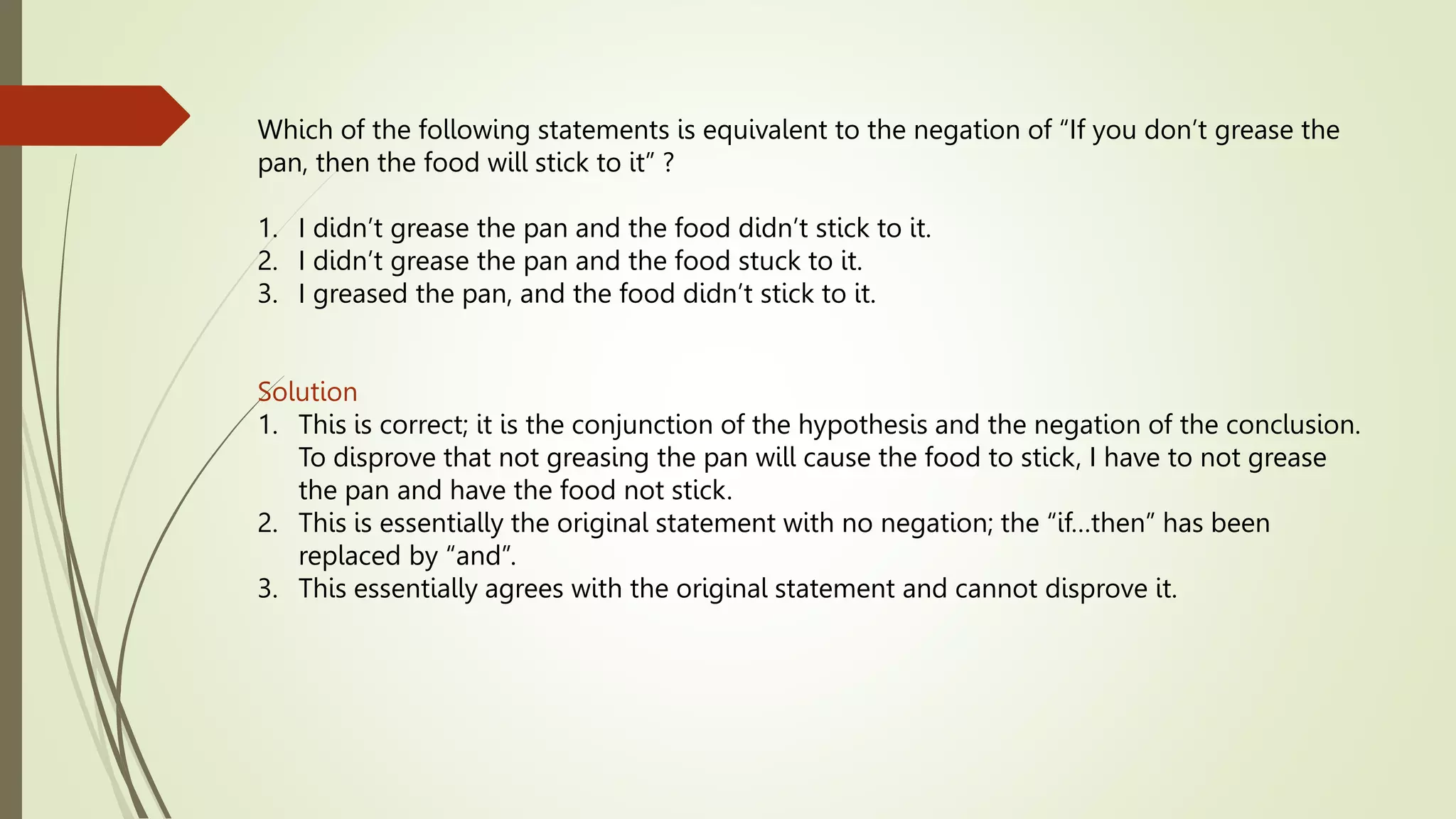 Which of the following statements is equivalent to the negation of “If you don’t grease the
pan, then the food will stick to it” ?
1. I didn’t grease the pan and the food didn’t stick to it.
2. I didn’t grease the pan and the food stuck to it.
3. I greased the pan, and the food didn’t stick to it.
Solution
1. This is correct; it is the conjunction of the hypothesis and the negation of the conclusion.
To disprove that not greasing the pan will cause the food to stick, I have to not grease
the pan and have the food not stick.
2. This is essentially the original statement with no negation; the “if…then” has been
replaced by “and”.
3. This essentially agrees with the original statement and cannot disprove it.
 