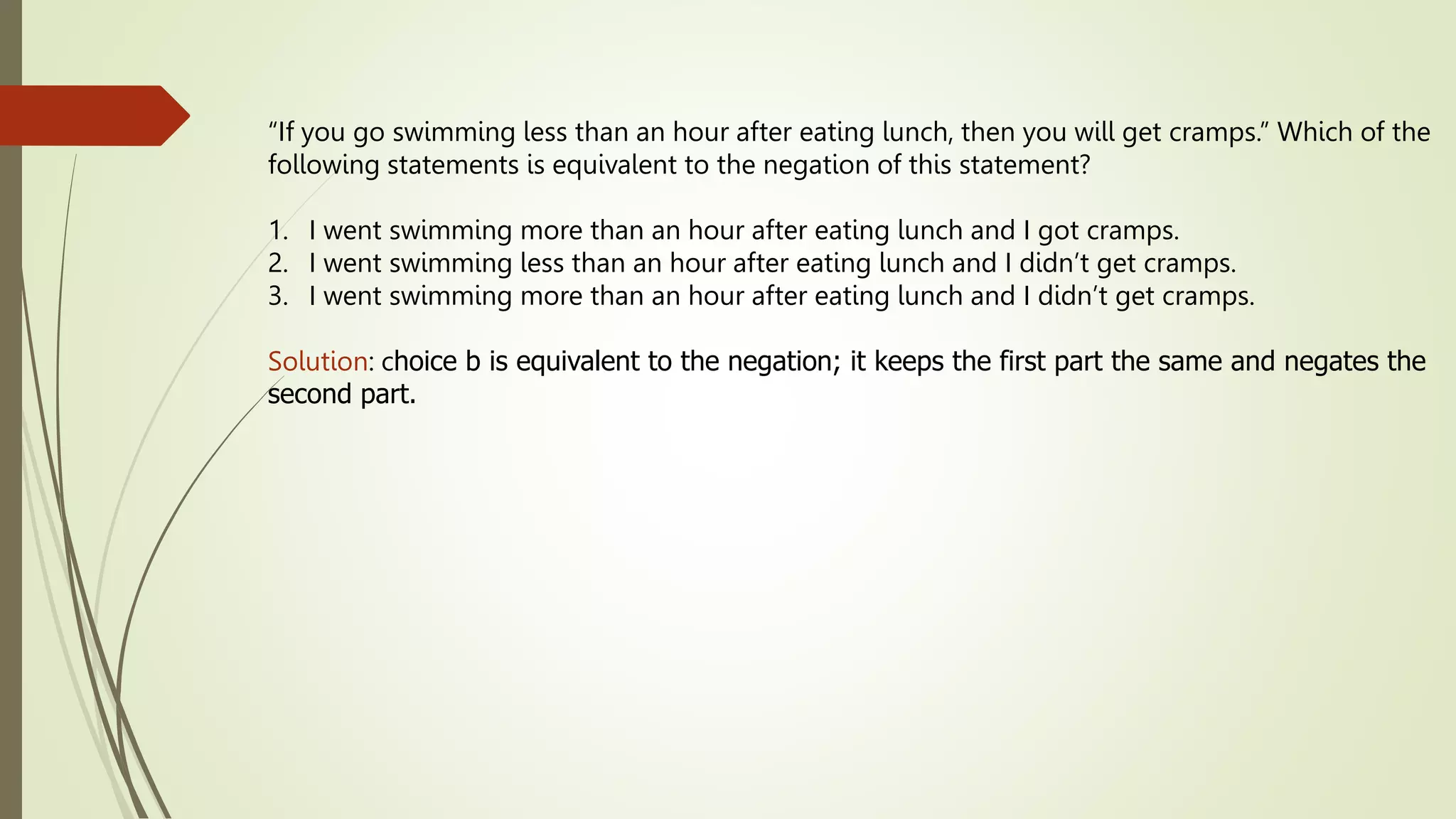 “If you go swimming less than an hour after eating lunch, then you will get cramps.” Which of the
following statements is equivalent to the negation of this statement?
1. I went swimming more than an hour after eating lunch and I got cramps.
2. I went swimming less than an hour after eating lunch and I didn’t get cramps.
3. I went swimming more than an hour after eating lunch and I didn’t get cramps.
Solution: choice b is equivalent to the negation; it keeps the first part the same and negates the
second part.
 