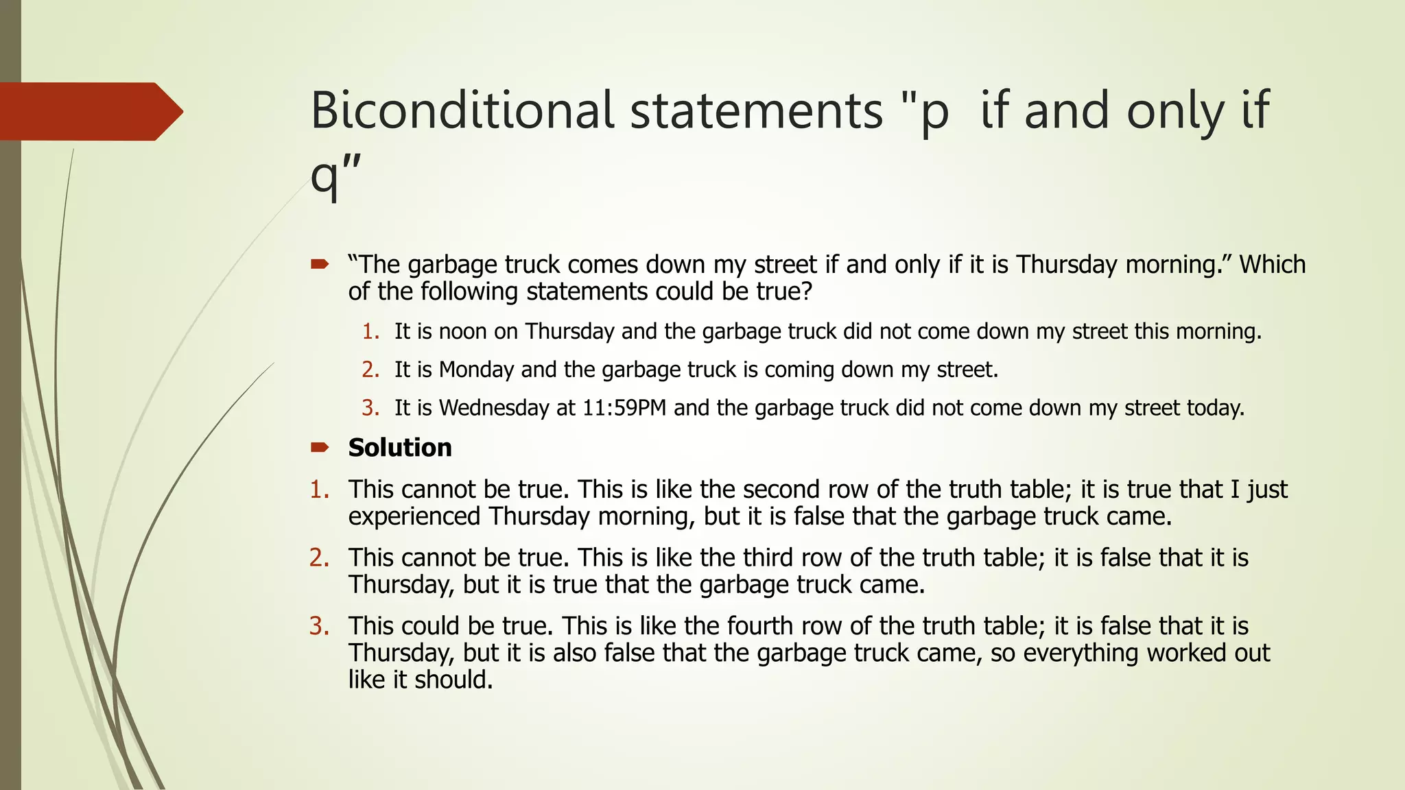 Biconditional statements "p if and only if
q′′
 “The garbage truck comes down my street if and only if it is Thursday morning.” Which
of the following statements could be true?
1. It is noon on Thursday and the garbage truck did not come down my street this morning.
2. It is Monday and the garbage truck is coming down my street.
3. It is Wednesday at 11:59PM and the garbage truck did not come down my street today.
 Solution
1. This cannot be true. This is like the second row of the truth table; it is true that I just
experienced Thursday morning, but it is false that the garbage truck came.
2. This cannot be true. This is like the third row of the truth table; it is false that it is
Thursday, but it is true that the garbage truck came.
3. This could be true. This is like the fourth row of the truth table; it is false that it is
Thursday, but it is also false that the garbage truck came, so everything worked out
like it should.
 