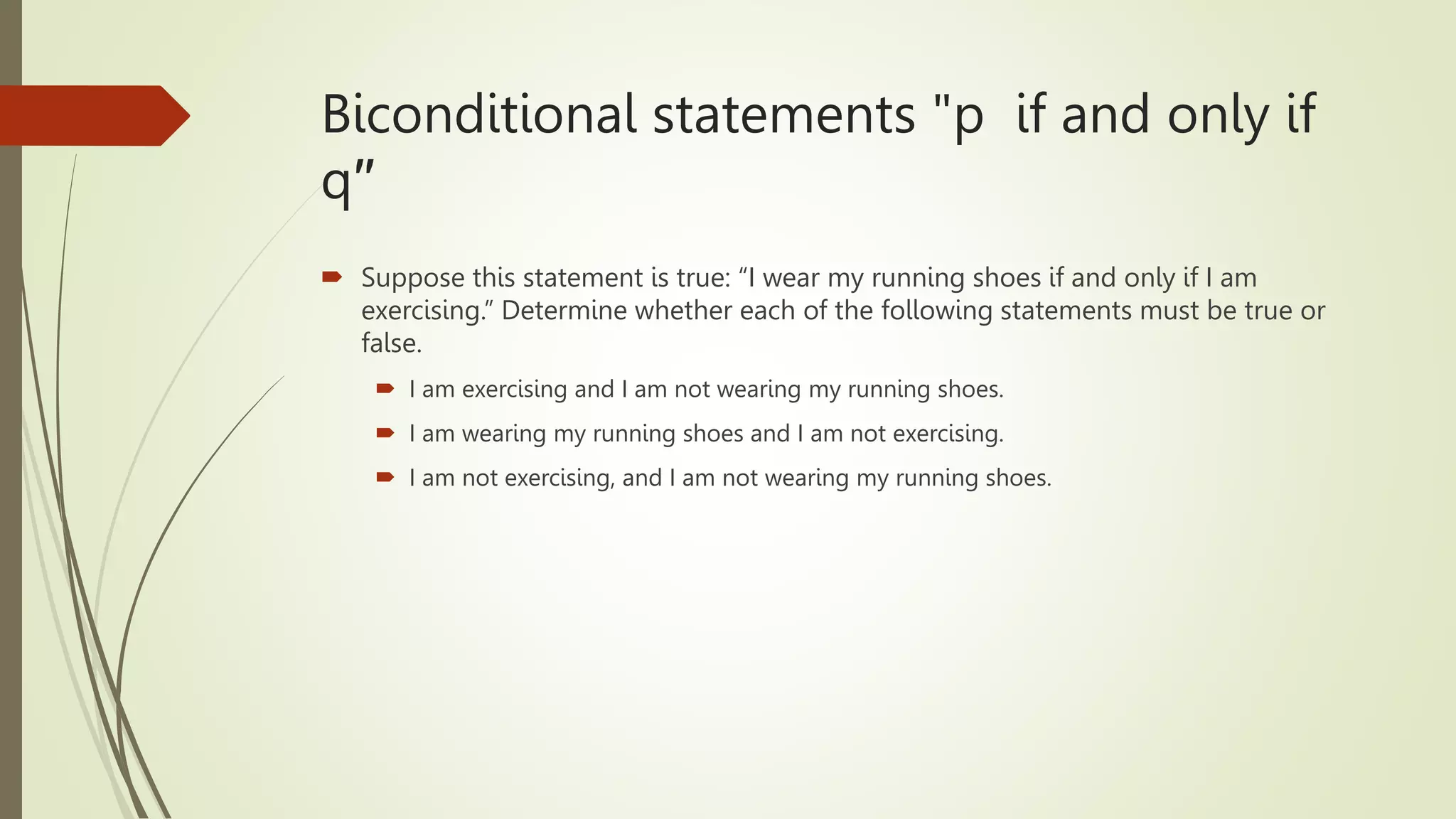 Biconditional statements "p if and only if
q′′
 Suppose this statement is true: “I wear my running shoes if and only if I am
exercising.” Determine whether each of the following statements must be true or
false.
 I am exercising and I am not wearing my running shoes.
 I am wearing my running shoes and I am not exercising.
 I am not exercising, and I am not wearing my running shoes.
 