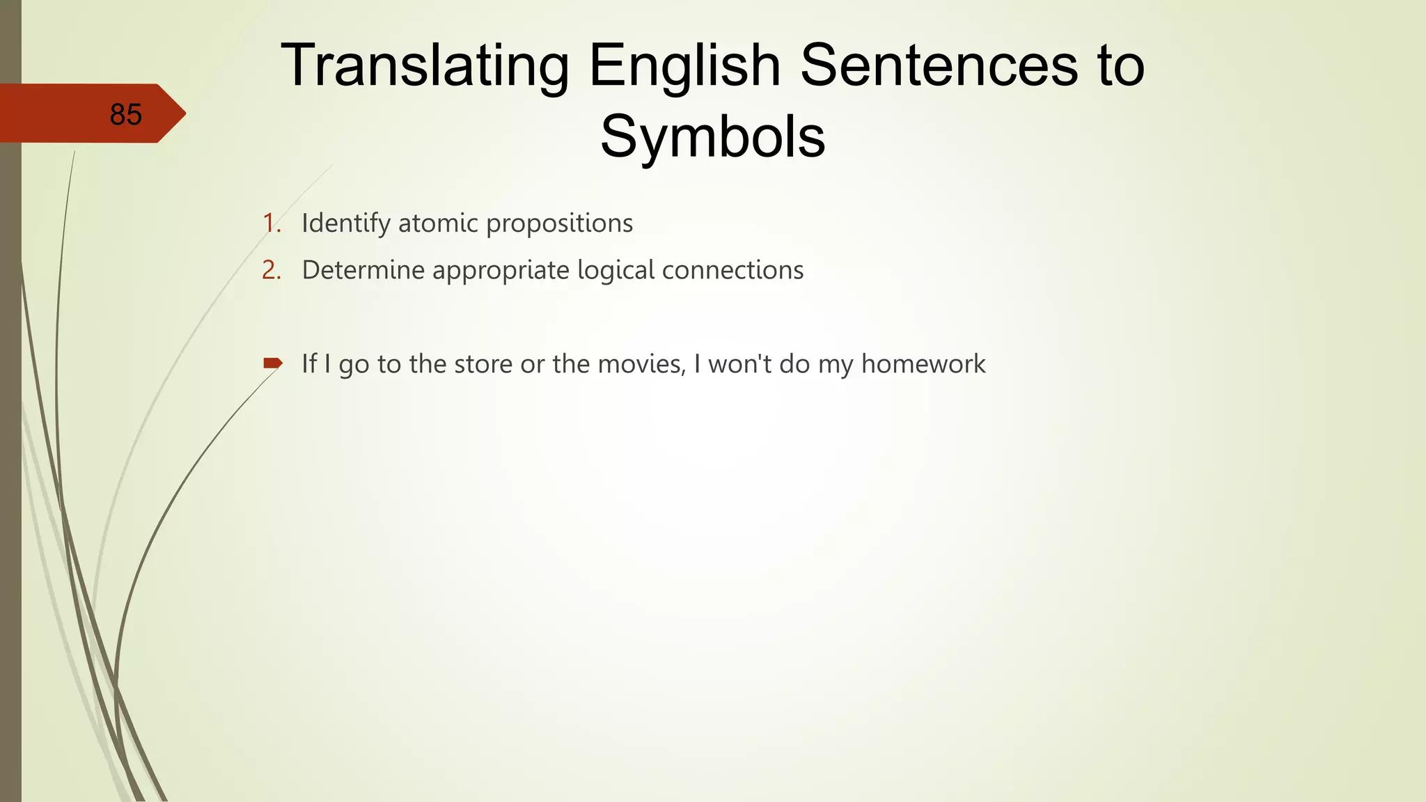 1. Identify atomic propositions
2. Determine appropriate logical connections
 If I go to the store or the movies, I won't do my homework
85
Translating English Sentences to
Symbols
 