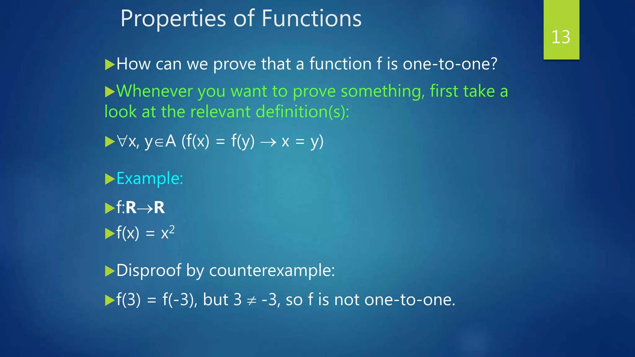 Properties of Functions
How can we prove that a function f is one-to-one?
Whenever you want to prove something, first take a
look at the relevant definition(s):
x, yA (f(x) = f(y)  x = y)
Example:
f:RR
f(x) = x2
Disproof by counterexample:
f(3) = f(-3), but 3  -3, so f is not one-to-one.
13
 