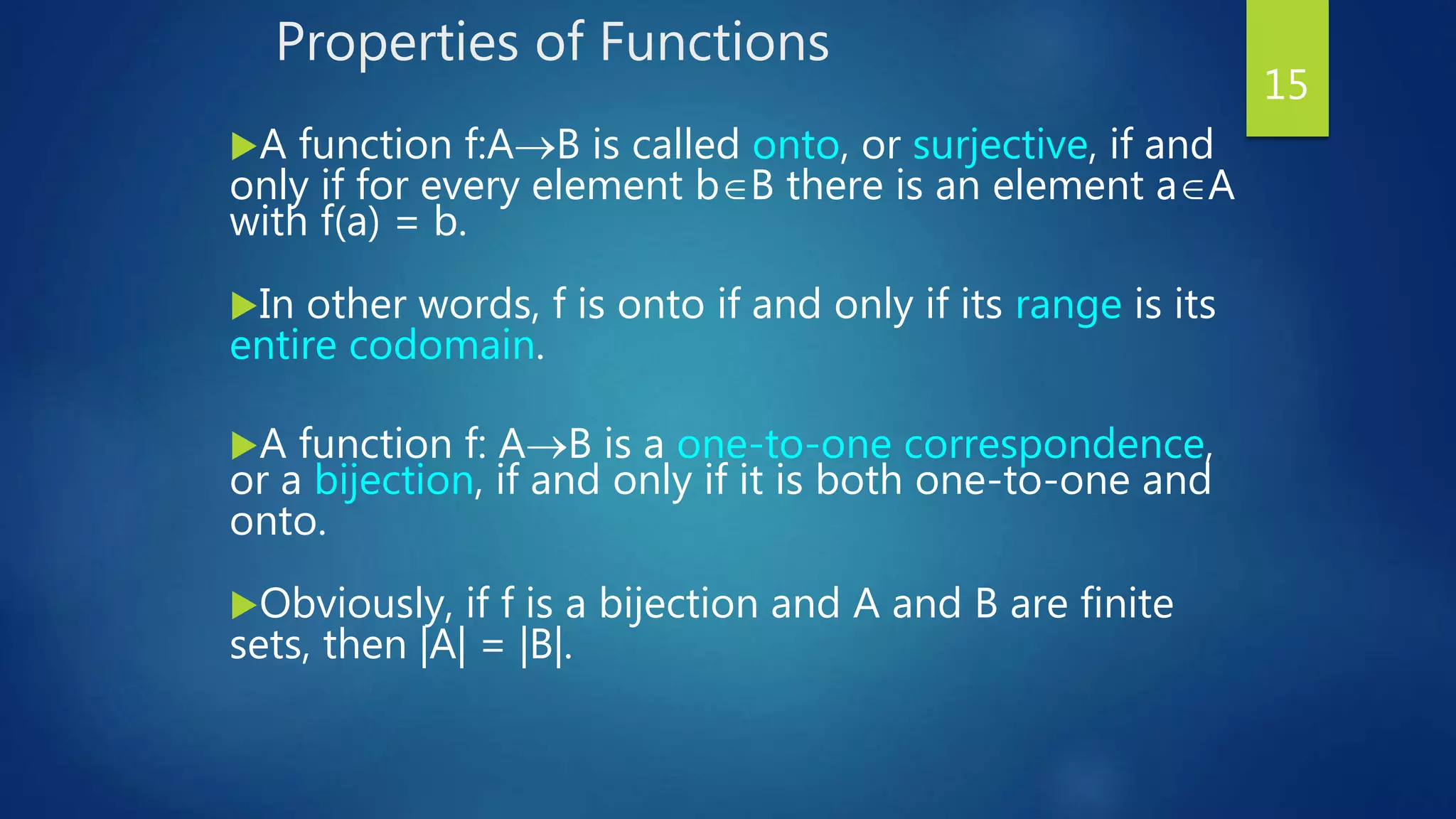 Properties of Functions
A function f:AB is called onto, or surjective, if and
only if for every element bB there is an element aA
with f(a) = b.
In other words, f is onto if and only if its range is its
entire codomain.
A function f: AB is a one-to-one correspondence,
or a bijection, if and only if it is both one-to-one and
onto.
Obviously, if f is a bijection and A and B are finite
sets, then |A| = |B|.
15
 
