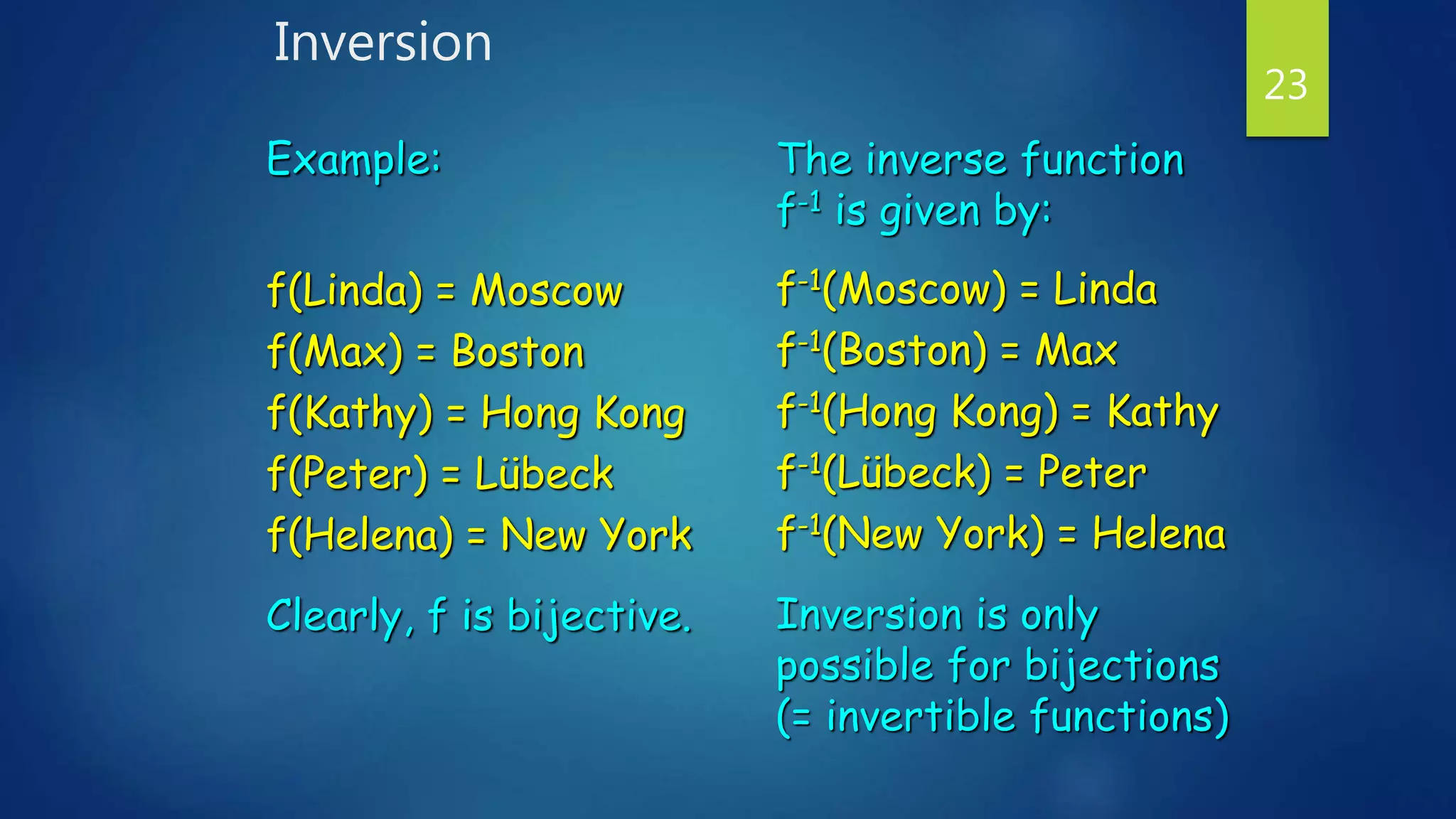 Inversion
23
Example:
f(Linda) = Moscow
f(Max) = Boston
f(Kathy) = Hong Kong
f(Peter) = Lübeck
f(Helena) = New York
Clearly, f is bijective.
The inverse function
f-1 is given by:
f-1(Moscow) = Linda
f-1(Boston) = Max
f-1(Hong Kong) = Kathy
f-1(Lübeck) = Peter
f-1(New York) = Helena
Inversion is only
possible for bijections
(= invertible functions)
 