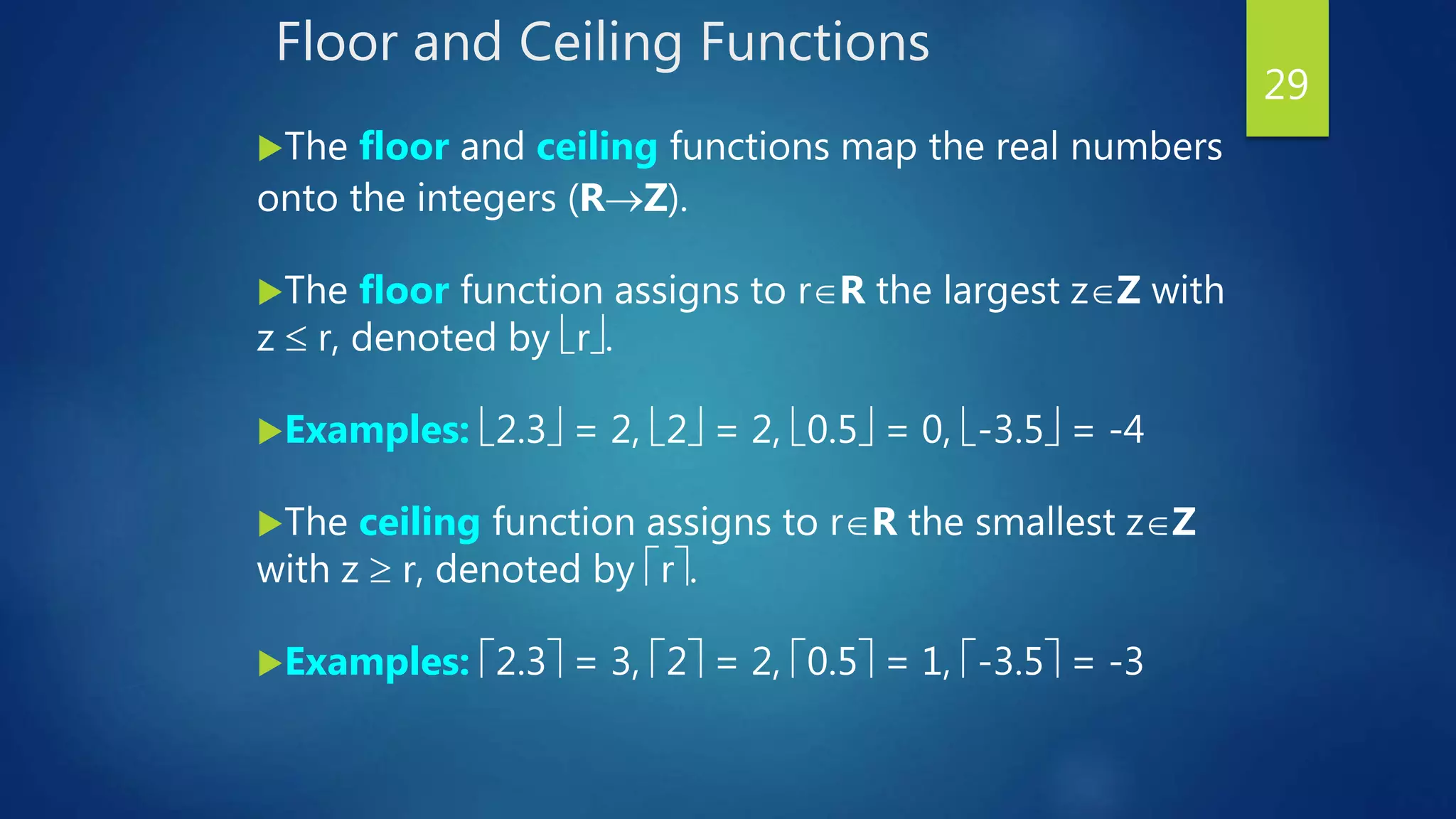 Floor and Ceiling Functions
The floor and ceiling functions map the real numbers
onto the integers (RZ).
The floor function assigns to rR the largest zZ with
z  r, denoted by r.
Examples: 2.3 = 2, 2 = 2, 0.5 = 0, -3.5 = -4
The ceiling function assigns to rR the smallest zZ
with z  r, denoted by r.
Examples: 2.3 = 3, 2 = 2, 0.5 = 1, -3.5 = -3
29
 