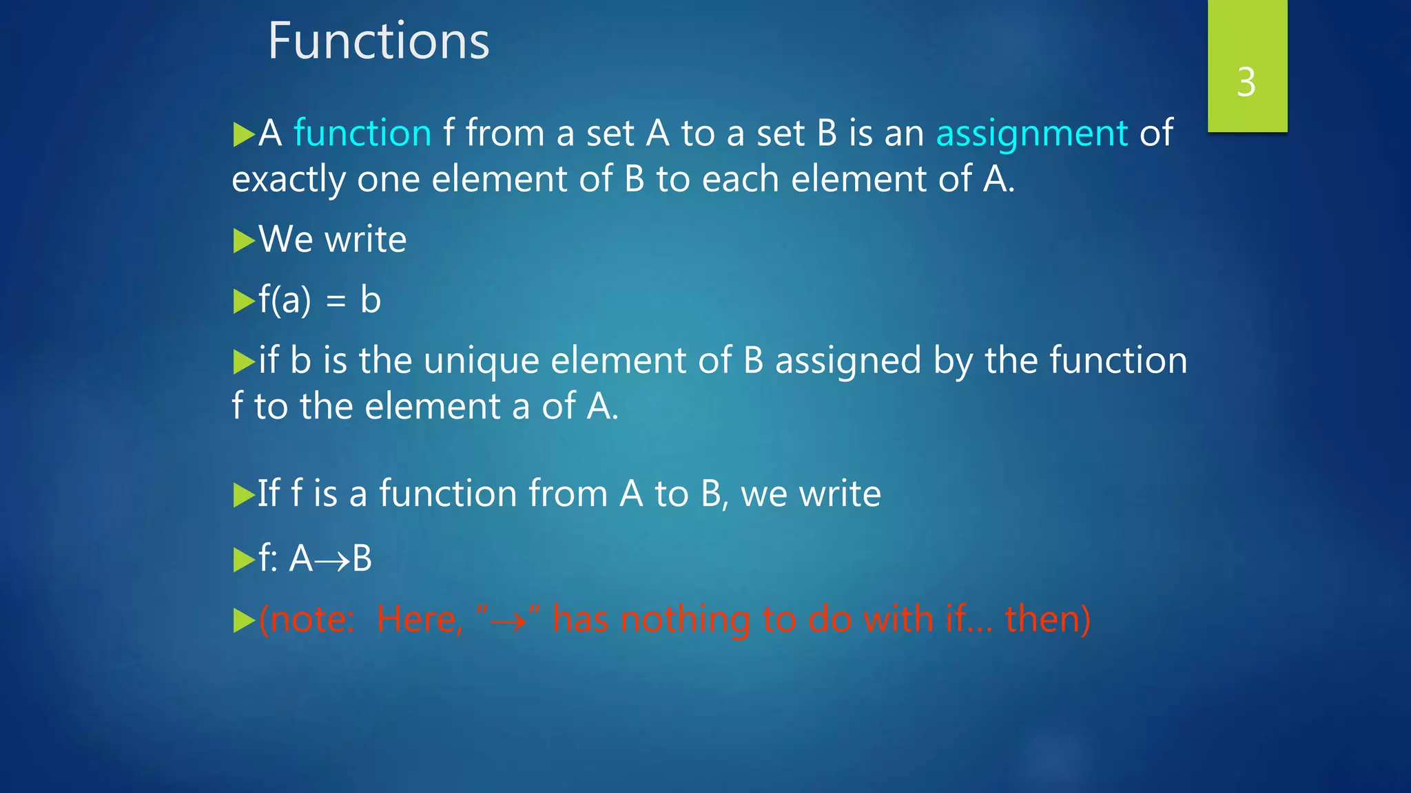 Functions
A function f from a set A to a set B is an assignment of
exactly one element of B to each element of A.
We write
f(a) = b
if b is the unique element of B assigned by the function
f to the element a of A.
If f is a function from A to B, we write
f: AB
(note: Here, ““ has nothing to do with if… then)
3
 