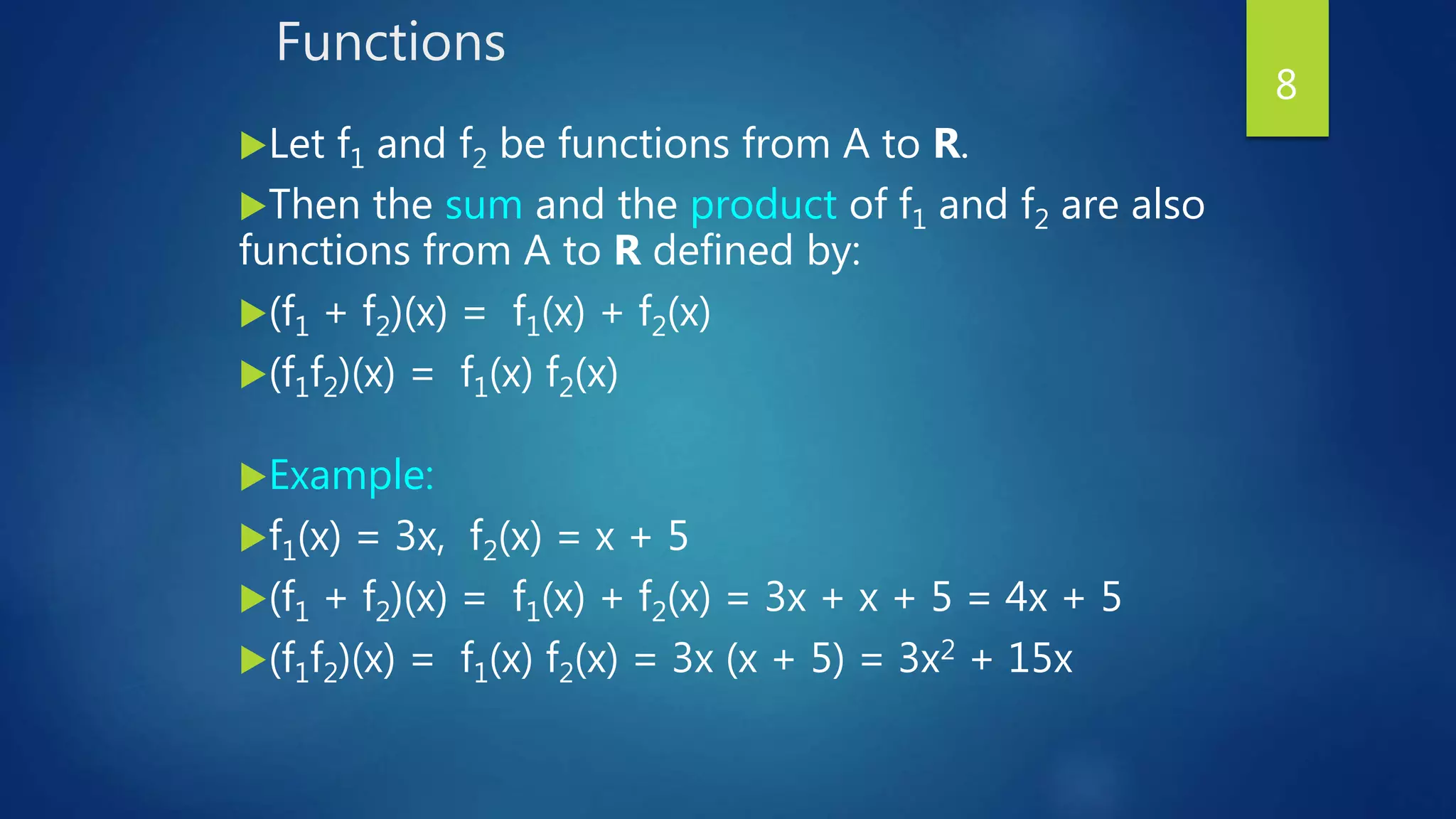 Functions
Let f1 and f2 be functions from A to R.
Then the sum and the product of f1 and f2 are also
functions from A to R defined by:
(f1 + f2)(x) = f1(x) + f2(x)
(f1f2)(x) = f1(x) f2(x)
Example:
f1(x) = 3x, f2(x) = x + 5
(f1 + f2)(x) = f1(x) + f2(x) = 3x + x + 5 = 4x + 5
(f1f2)(x) = f1(x) f2(x) = 3x (x + 5) = 3x2 + 15x
8
 