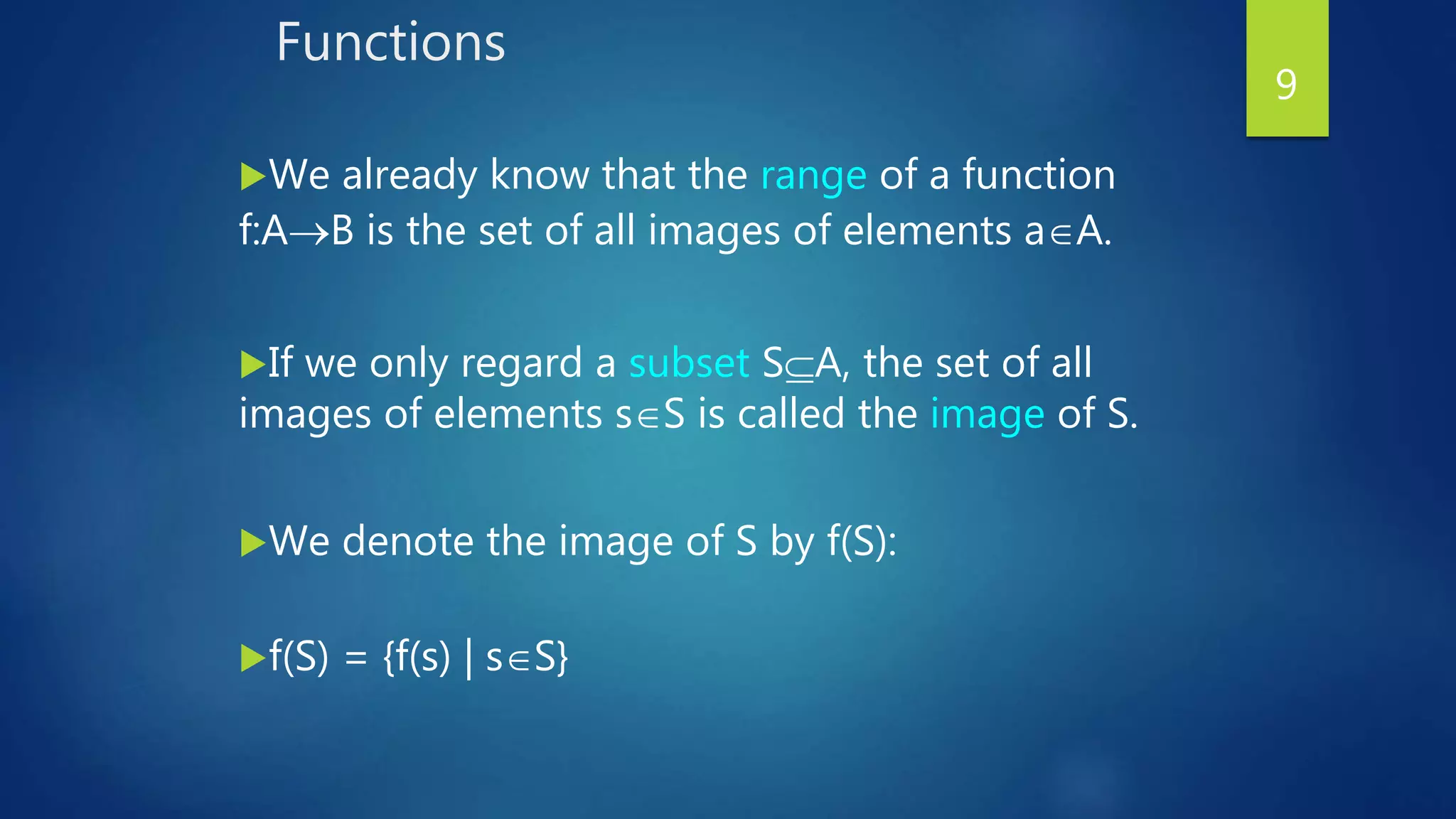 Functions
We already know that the range of a function
f:AB is the set of all images of elements aA.
If we only regard a subset SA, the set of all
images of elements sS is called the image of S.
We denote the image of S by f(S):
f(S) = {f(s) | sS}
9
 