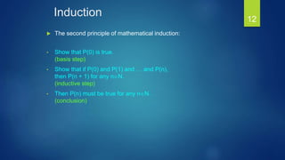 Induction
 The second principle of mathematical induction:
• Show that P(0) is true.
(basis step)
• Show that if P(0) and P(1) and … and P(n),
then P(n + 1) for any nN.
(inductive step)
• Then P(n) must be true for any nN.
(conclusion)
12
 