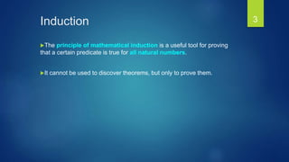 Induction
The principle of mathematical induction is a useful tool for proving
that a certain predicate is true for all natural numbers.
It cannot be used to discover theorems, but only to prove them.
3
 