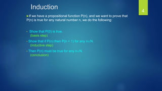 Induction
If we have a propositional function P(n), and we want to prove that
P(n) is true for any natural number n, we do the following:
• Show that P(0) is true.
(basis step)
• Show that if P(n) then P(n + 1) for any nN.
(inductive step)
• Then P(n) must be true for any nN.
(conclusion)
4
 